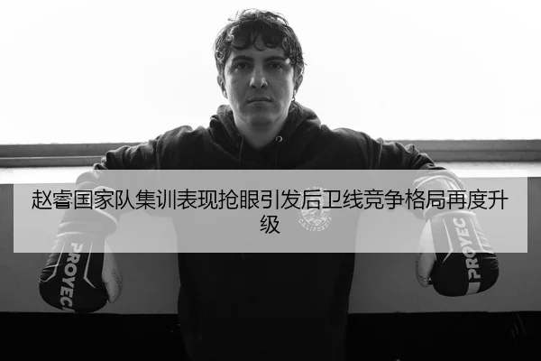 赵睿国家队集训表现抢眼引发后卫线竞争格局再度升级